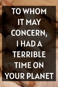 TO WHOM IT MAY CONCERN, I HAD A TERRIBLE TIME ON YOUR PLANET