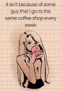 It isn't because of some guy that I go to the same coffee shop every week