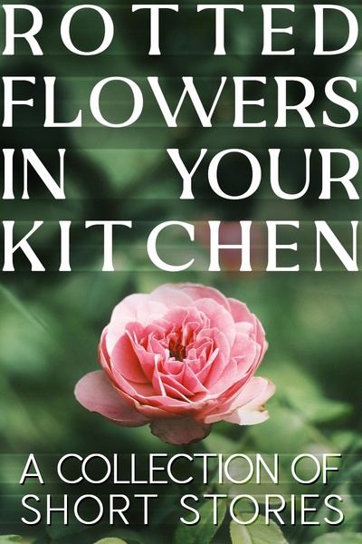 Rotted Flowers in Your Kitchen: A Collection of Short Stories